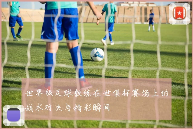 世界级足球教练在世俱杯赛场上的战术对决与精彩瞬间