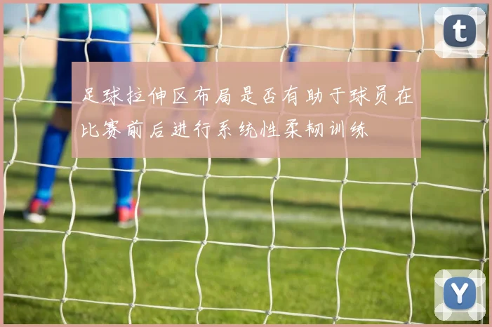 足球拉伸区布局是否有助于球员在比赛前后进行系统性柔韧训练