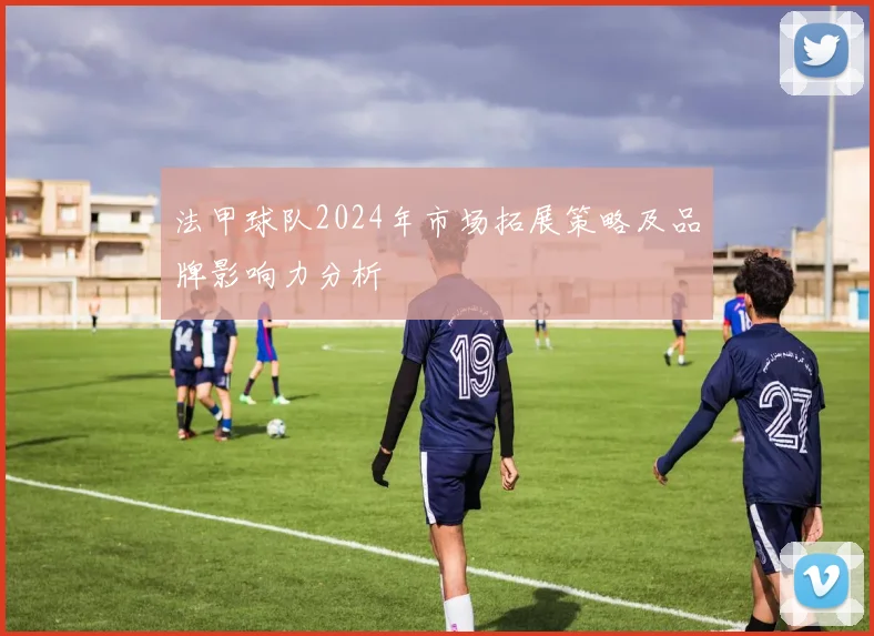 法甲球队2024年市场拓展策略及品牌影响力分析