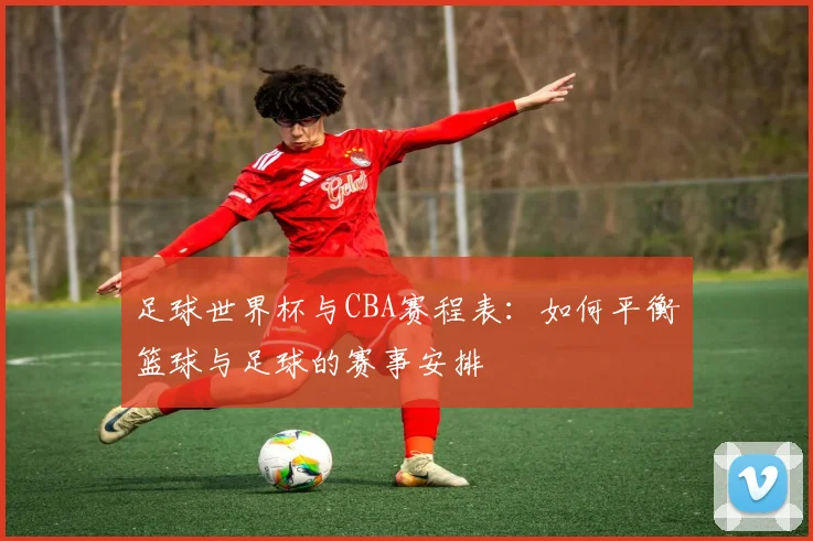 足球世界杯与CBA赛程表：如何平衡篮球与足球的赛事安排