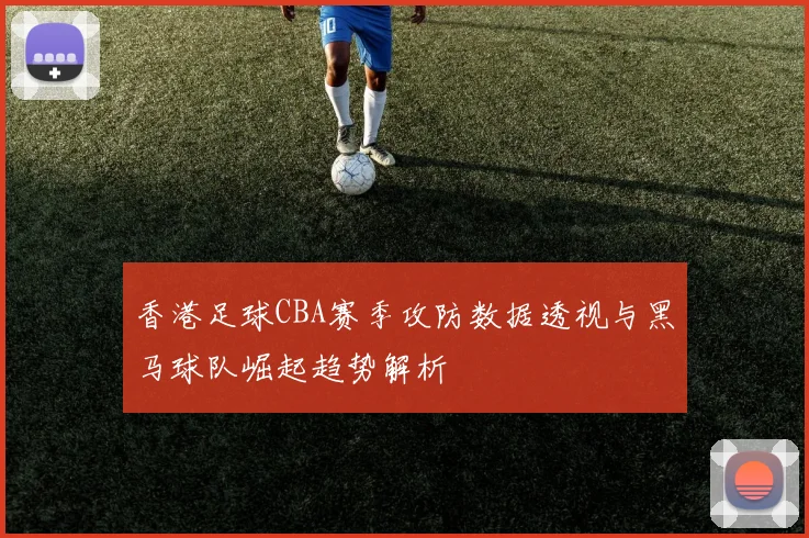 香港足球CBA赛季攻防数据透视与黑马球队崛起趋势解析